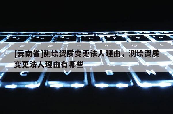 [云南省]測繪資質變更法人理由，測繪資質變更法人理由有哪些