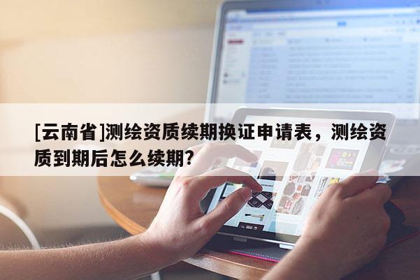 [云南省]測(cè)繪資質(zhì)續(xù)期換證申請(qǐng)表，測(cè)繪資質(zhì)到期后怎么續(xù)期?