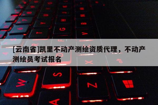 [云南省]凱里不動產測繪資質代理，不動產測繪員考試報名
