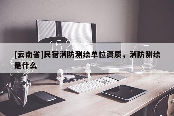 [云南省]民宿消防測繪單位資質(zhì)，消防測繪是什么