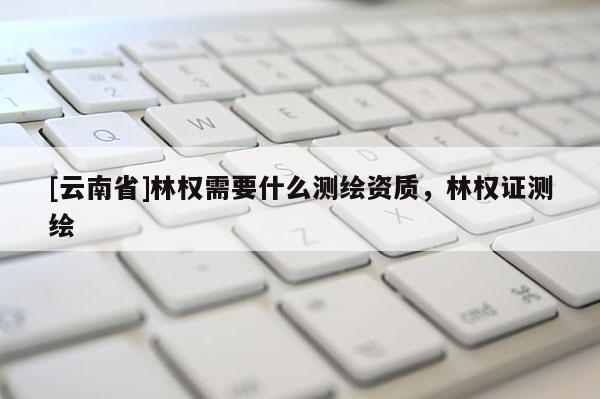 [云南省]林權需要什么測繪資質，林權證測繪