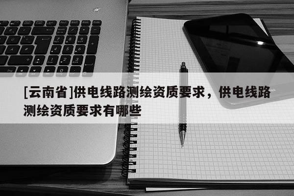[云南省]供電線路測繪資質要求，供電線路測繪資質要求有哪些