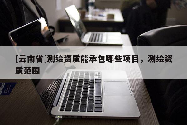 [云南省]測繪資質能承包哪些項目，測繪資質范圍