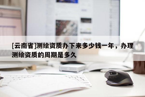 [云南省]測繪資質辦下來多少錢一年，辦理測繪資質的周期是多久