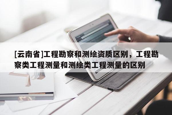 [云南省]工程勘察和測繪資質區別，工程勘察類工程測量和測繪類工程測量的區別