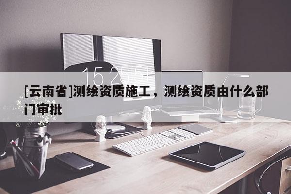 [云南省]測(cè)繪資質(zhì)施工，測(cè)繪資質(zhì)由什么部門審批