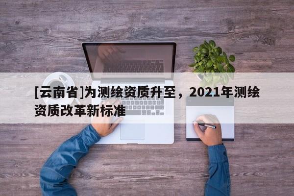 [云南省]為測繪資質升至，2021年測繪資質改革新標準