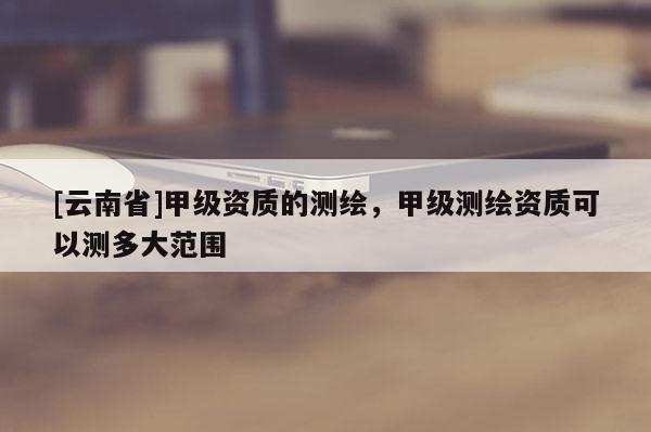 [云南省]甲級資質的測繪，甲級測繪資質可以測多大范圍