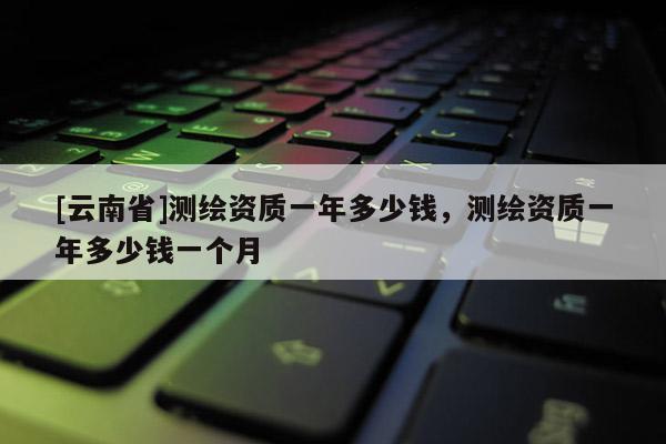 [云南省]測繪資質一年多少錢，測繪資質一年多少錢一個月