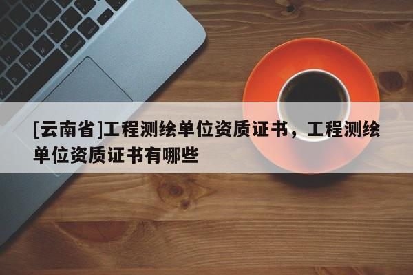 [云南省]工程測繪單位資質證書，工程測繪單位資質證書有哪些