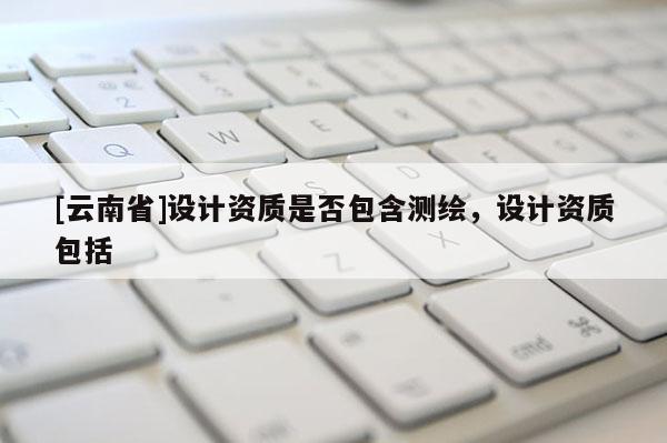 [云南省]設計資質是否包含測繪，設計資質包括