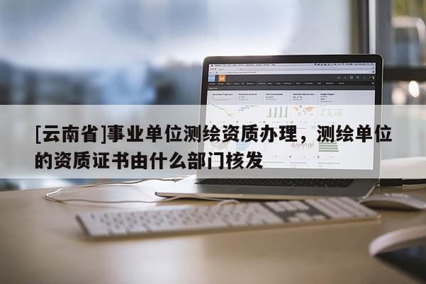 [云南省]事業單位測繪資質辦理，測繪單位的資質證書由什么部門核發
