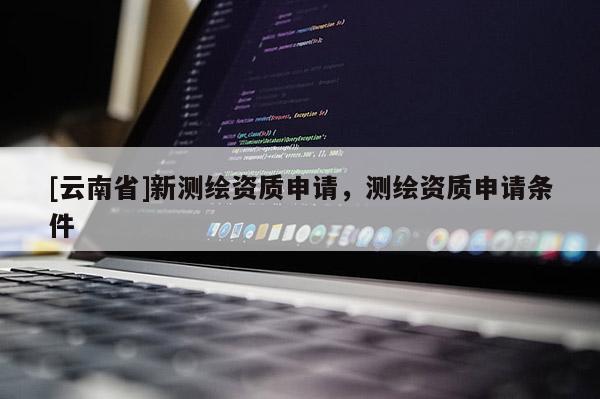 [云南省]新測繪資質申請，測繪資質申請條件