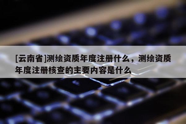 [云南省]測繪資質年度注冊什么，測繪資質年度注冊核查的主要內容是什么