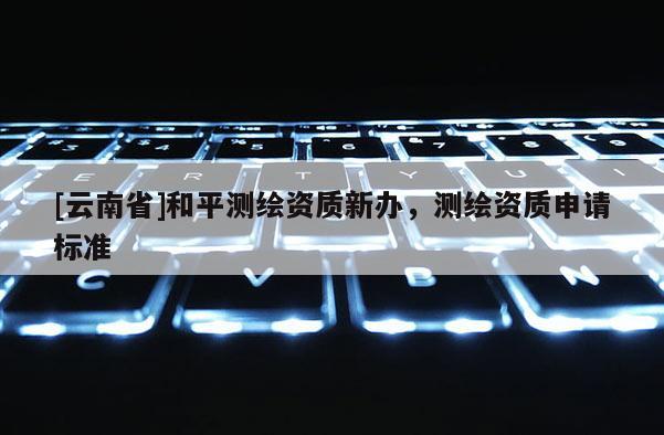 [云南省]和平測繪資質新辦，測繪資質申請標準