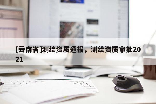 [云南省]測繪資質通報，測繪資質審批2021
