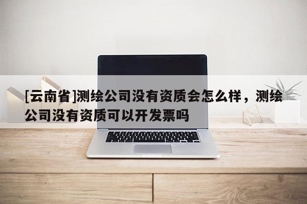 [云南省]測繪公司沒有資質會怎么樣，測繪公司沒有資質可以開發票嗎