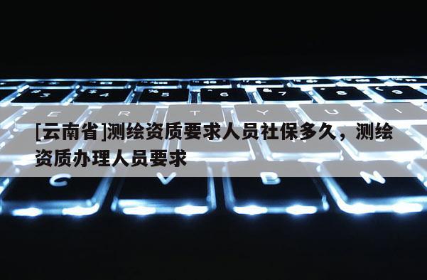 [云南省]測繪資質要求人員社保多久，測繪資質辦理人員要求