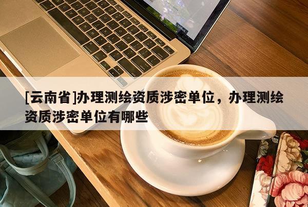 [云南省]辦理測(cè)繪資質(zhì)涉密單位，辦理測(cè)繪資質(zhì)涉密單位有哪些