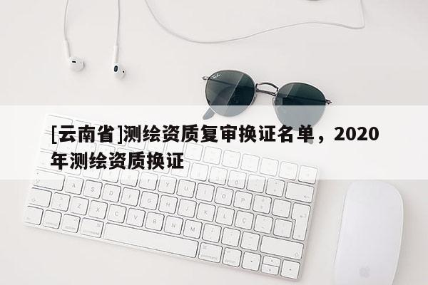 [云南省]測(cè)繪資質(zhì)復(fù)審換證名單，2020年測(cè)繪資質(zhì)換證