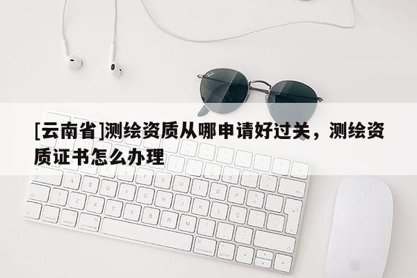 [云南省]測繪資質(zhì)從哪申請好過關(guān)，測繪資質(zhì)證書怎么辦理