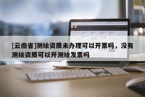 [云南省]測繪資質未辦理可以開票嗎，沒有測繪資質可以開測繪發票嗎