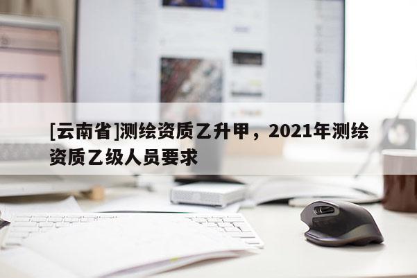[云南省]測繪資質(zhì)乙升甲，2021年測繪資質(zhì)乙級人員要求