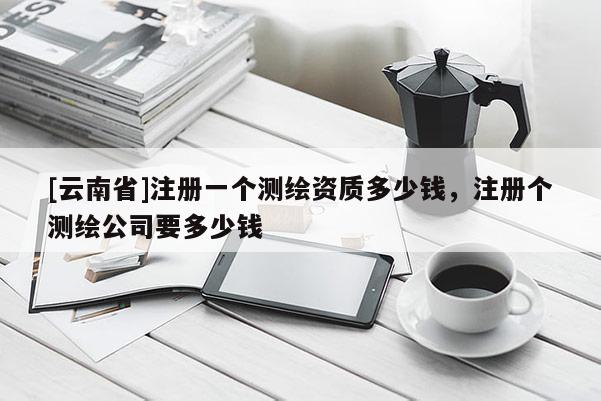 [云南省]注冊一個測繪資質多少錢，注冊個測繪公司要多少錢