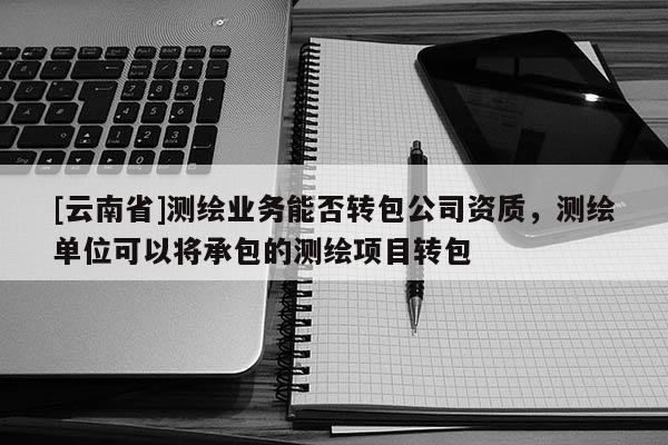 [云南省]測繪業務能否轉包公司資質，測繪單位可以將承包的測繪項目轉包