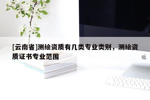 [云南省]測繪資質有幾類專業類別，測繪資質證書專業范圍