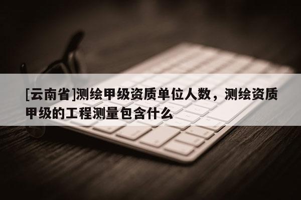 [云南省]測繪甲級資質單位人數，測繪資質甲級的工程測量包含什么