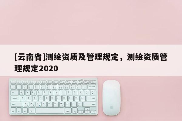[云南省]測繪資質及管理規定，測繪資質管理規定2020
