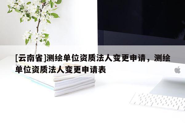 [云南省]測繪單位資質法人變更申請，測繪單位資質法人變更申請表