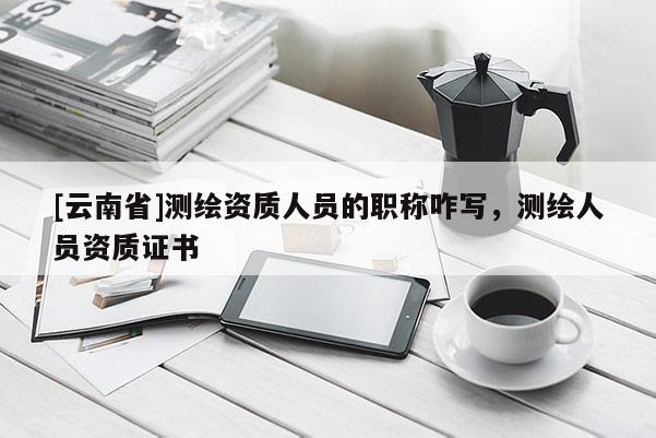 [云南省]測繪資質(zhì)人員的職稱咋寫，測繪人員資質(zhì)證書