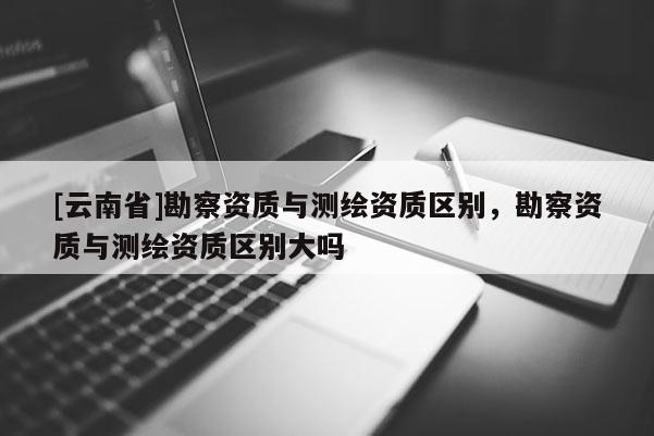 [云南省]勘察資質與測繪資質區別，勘察資質與測繪資質區別大嗎