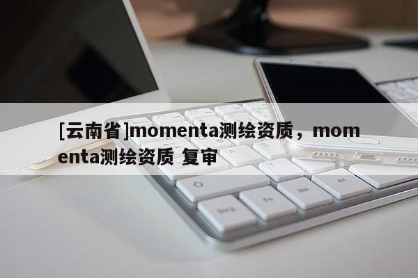 [云南省]momenta測繪資質，momenta測繪資質 復審