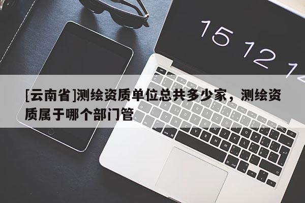 [云南省]測繪資質單位總共多少家，測繪資質屬于哪個部門管