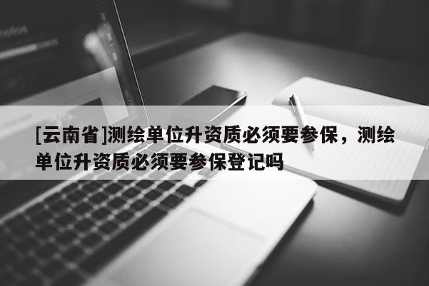 [云南省]測繪單位升資質必須要參保，測繪單位升資質必須要參保登記嗎