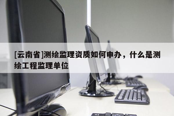 [云南省]測繪監理資質如何申辦，什么是測繪工程監理單位