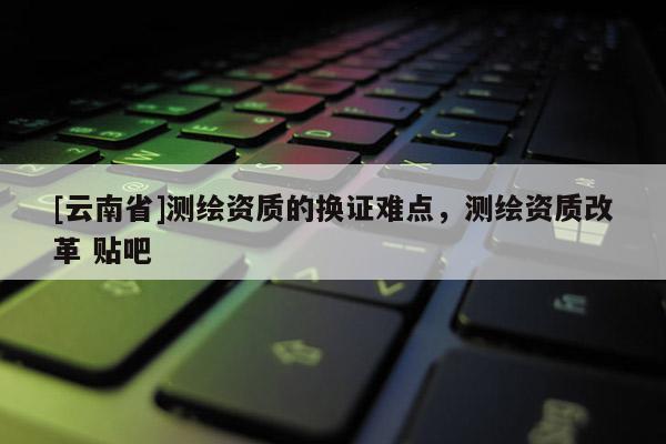 [云南省]測繪資質的換證難點，測繪資質改革 貼吧