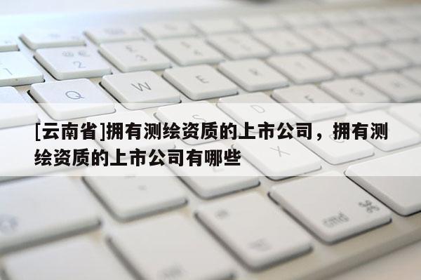 [云南省]擁有測繪資質的上市公司，擁有測繪資質的上市公司有哪些