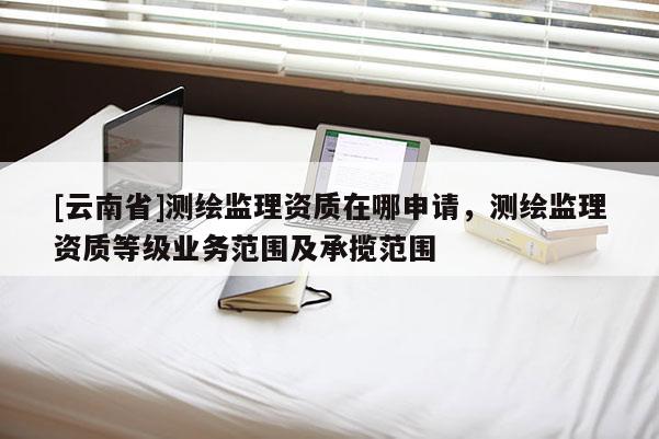 [云南省]測繪監(jiān)理資質(zhì)在哪申請，測繪監(jiān)理資質(zhì)等級業(yè)務(wù)范圍及承攬范圍