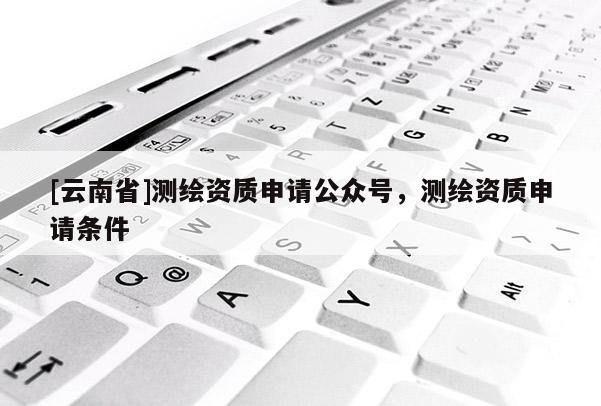 [云南省]測(cè)繪資質(zhì)申請(qǐng)公眾號(hào)，測(cè)繪資質(zhì)申請(qǐng)條件