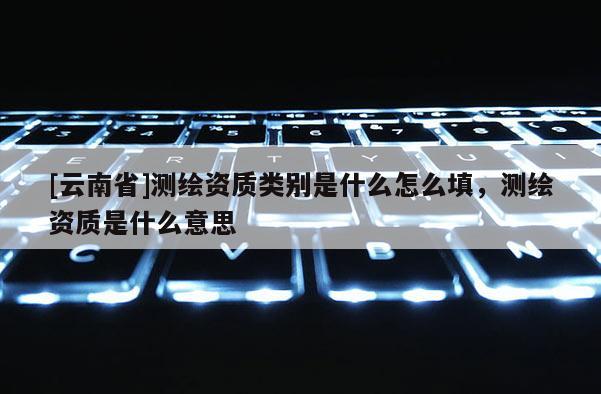 [云南省]測繪資質類別是什么怎么填，測繪資質是什么意思