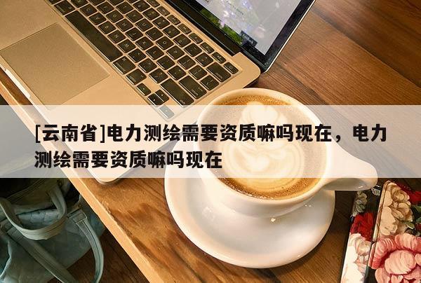 [云南省]電力測(cè)繪需要資質(zhì)嘛嗎現(xiàn)在，電力測(cè)繪需要資質(zhì)嘛嗎現(xiàn)在