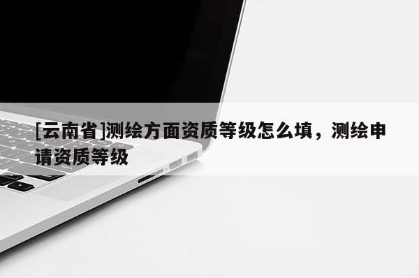 [云南省]測(cè)繪方面資質(zhì)等級(jí)怎么填，測(cè)繪申請(qǐng)資質(zhì)等級(jí)