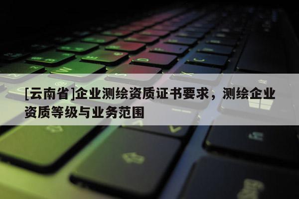 [云南省]企業測繪資質證書要求，測繪企業資質等級與業務范圍