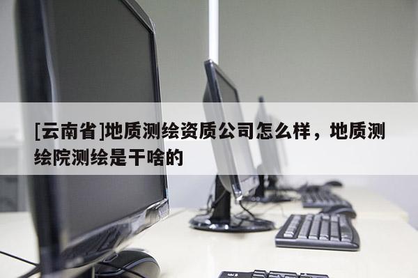 [云南省]地質測繪資質公司怎么樣，地質測繪院測繪是干啥的