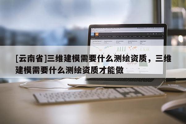 [云南省]三維建模需要什么測繪資質，三維建模需要什么測繪資質才能做