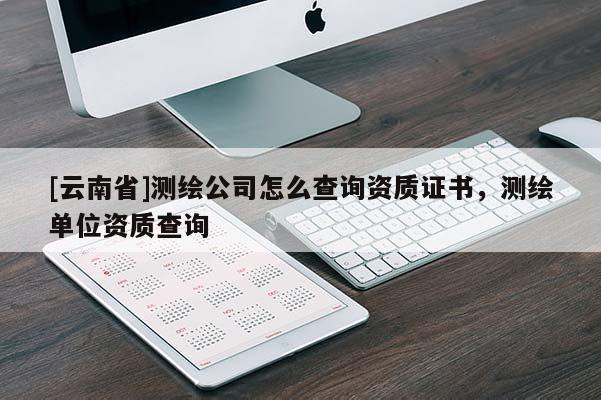[云南省]測(cè)繪公司怎么查詢資質(zhì)證書，測(cè)繪單位資質(zhì)查詢